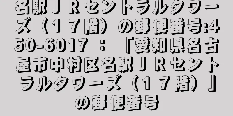 名駅ＪＲセントラルタワーズ（１７階）の郵便番号:450-6017 ： 「愛知県名古屋市中村区名駅ＪＲセントラルタワーズ（１７階）」の郵便番号