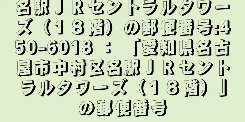 名駅ＪＲセントラルタワーズ（１８階）の郵便番号:450-6018 ： 「愛知県名古屋市中村区名駅ＪＲセントラルタワーズ（１８階）」の郵便番号