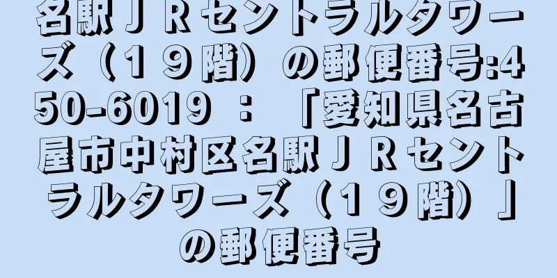 名駅ＪＲセントラルタワーズ（１９階）の郵便番号:450-6019 ： 「愛知県名古屋市中村区名駅ＪＲセントラルタワーズ（１９階）」の郵便番号