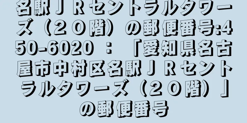 名駅ＪＲセントラルタワーズ（２０階）の郵便番号:450-6020 ： 「愛知県名古屋市中村区名駅ＪＲセントラルタワーズ（２０階）」の郵便番号