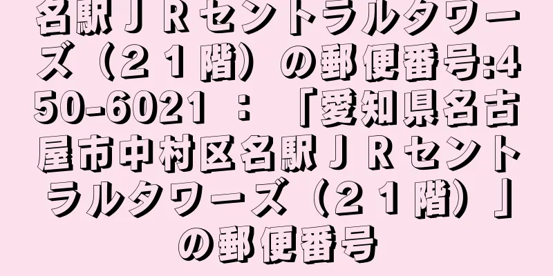 名駅ＪＲセントラルタワーズ（２１階）の郵便番号:450-6021 ： 「愛知県名古屋市中村区名駅ＪＲセントラルタワーズ（２１階）」の郵便番号