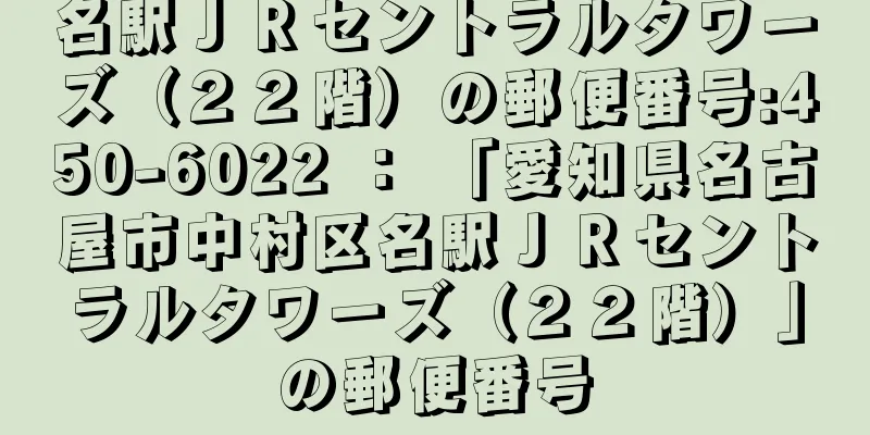 名駅ＪＲセントラルタワーズ（２２階）の郵便番号:450-6022 ： 「愛知県名古屋市中村区名駅ＪＲセントラルタワーズ（２２階）」の郵便番号