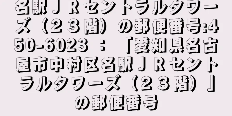 名駅ＪＲセントラルタワーズ（２３階）の郵便番号:450-6023 ： 「愛知県名古屋市中村区名駅ＪＲセントラルタワーズ（２３階）」の郵便番号