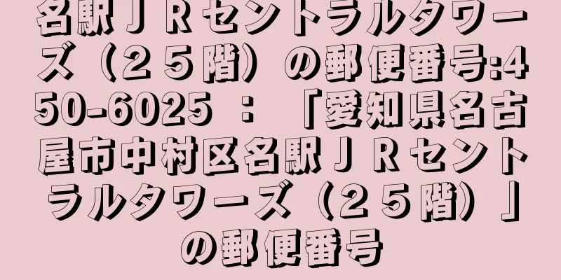 名駅ＪＲセントラルタワーズ（２５階）の郵便番号:450-6025 ： 「愛知県名古屋市中村区名駅ＪＲセントラルタワーズ（２５階）」の郵便番号