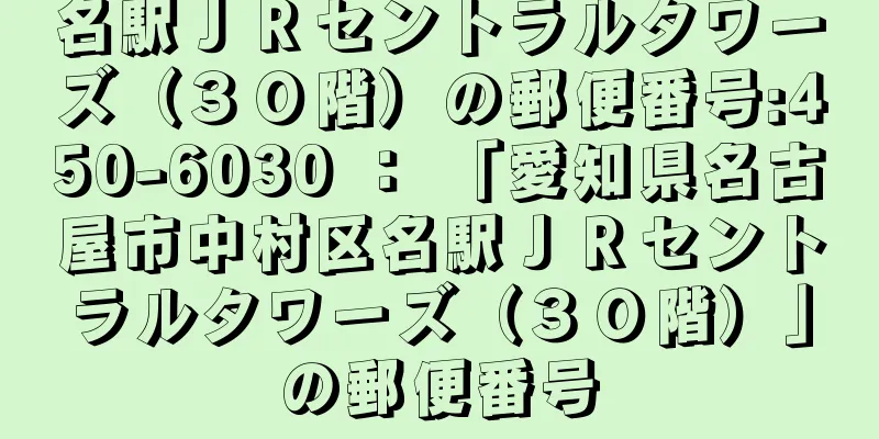 名駅ＪＲセントラルタワーズ（３０階）の郵便番号:450-6030 ： 「愛知県名古屋市中村区名駅ＪＲセントラルタワーズ（３０階）」の郵便番号