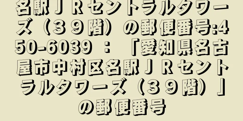 名駅ＪＲセントラルタワーズ（３９階）の郵便番号:450-6039 ： 「愛知県名古屋市中村区名駅ＪＲセントラルタワーズ（３９階）」の郵便番号