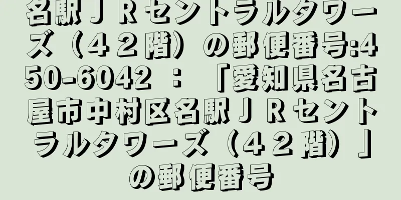 名駅ＪＲセントラルタワーズ（４２階）の郵便番号:450-6042 ： 「愛知県名古屋市中村区名駅ＪＲセントラルタワーズ（４２階）」の郵便番号