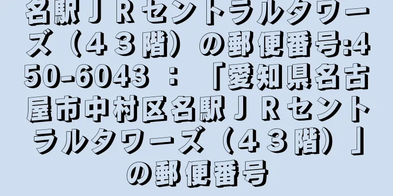 名駅ＪＲセントラルタワーズ（４３階）の郵便番号:450-6043 ： 「愛知県名古屋市中村区名駅ＪＲセントラルタワーズ（４３階）」の郵便番号