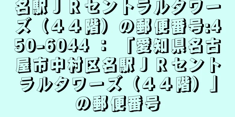 名駅ＪＲセントラルタワーズ（４４階）の郵便番号:450-6044 ： 「愛知県名古屋市中村区名駅ＪＲセントラルタワーズ（４４階）」の郵便番号