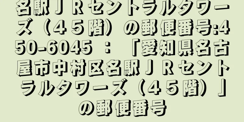 名駅ＪＲセントラルタワーズ（４５階）の郵便番号:450-6045 ： 「愛知県名古屋市中村区名駅ＪＲセントラルタワーズ（４５階）」の郵便番号