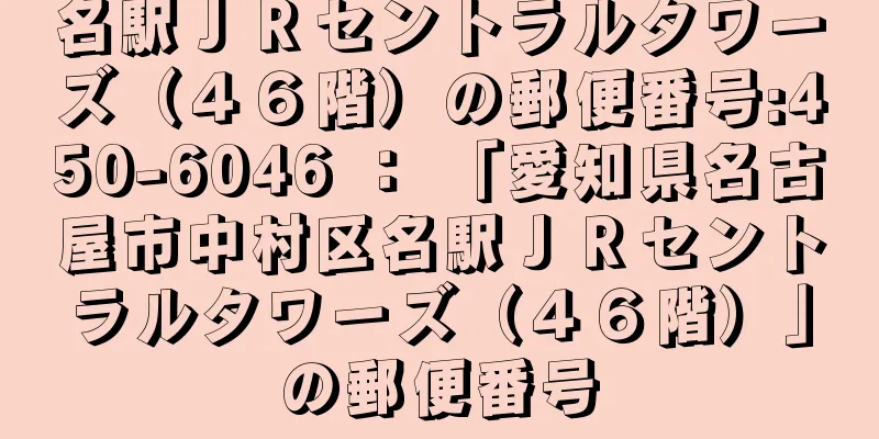 名駅ＪＲセントラルタワーズ（４６階）の郵便番号:450-6046 ： 「愛知県名古屋市中村区名駅ＪＲセントラルタワーズ（４６階）」の郵便番号