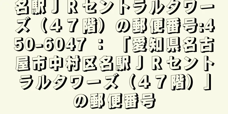 名駅ＪＲセントラルタワーズ（４７階）の郵便番号:450-6047 ： 「愛知県名古屋市中村区名駅ＪＲセントラルタワーズ（４７階）」の郵便番号