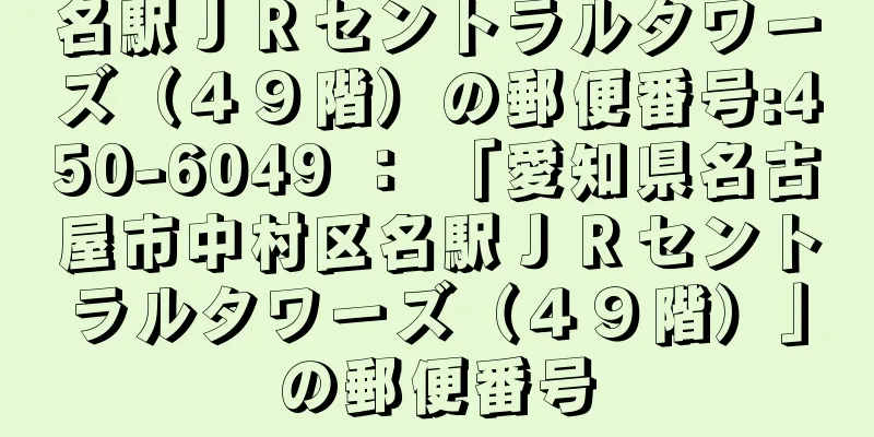 名駅ＪＲセントラルタワーズ（４９階）の郵便番号:450-6049 ： 「愛知県名古屋市中村区名駅ＪＲセントラルタワーズ（４９階）」の郵便番号