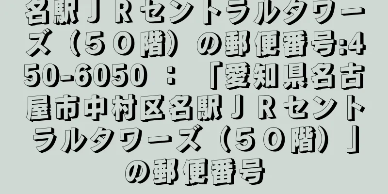 名駅ＪＲセントラルタワーズ（５０階）の郵便番号:450-6050 ： 「愛知県名古屋市中村区名駅ＪＲセントラルタワーズ（５０階）」の郵便番号