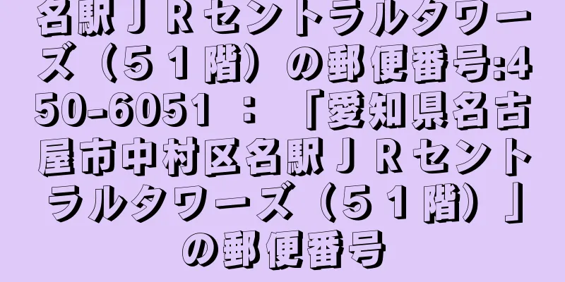 名駅ＪＲセントラルタワーズ（５１階）の郵便番号:450-6051 ： 「愛知県名古屋市中村区名駅ＪＲセントラルタワーズ（５１階）」の郵便番号