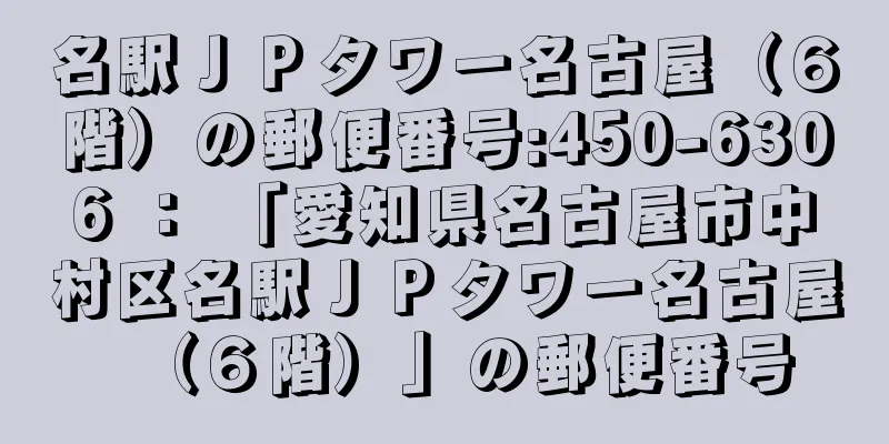 名駅ＪＰタワー名古屋（６階）の郵便番号:450-6306 ： 「愛知県名古屋市中村区名駅ＪＰタワー名古屋（６階）」の郵便番号