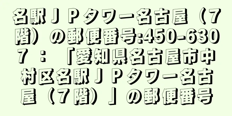 名駅ＪＰタワー名古屋（７階）の郵便番号:450-6307 ： 「愛知県名古屋市中村区名駅ＪＰタワー名古屋（７階）」の郵便番号