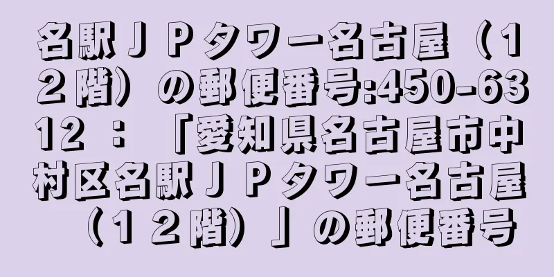 名駅ＪＰタワー名古屋（１２階）の郵便番号:450-6312 ： 「愛知県名古屋市中村区名駅ＪＰタワー名古屋（１２階）」の郵便番号