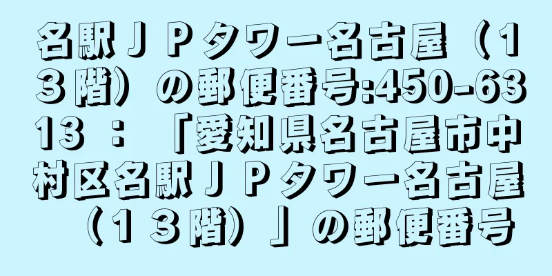 名駅ＪＰタワー名古屋（１３階）の郵便番号:450-6313 ： 「愛知県名古屋市中村区名駅ＪＰタワー名古屋（１３階）」の郵便番号