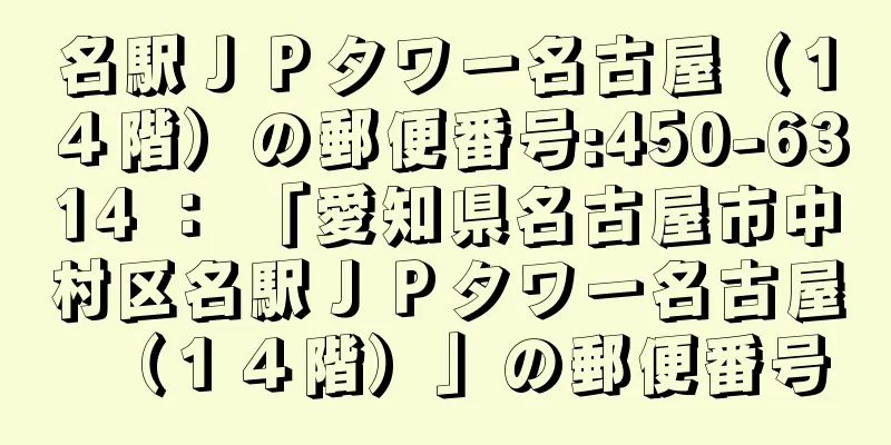 名駅ＪＰタワー名古屋（１４階）の郵便番号:450-6314 ： 「愛知県名古屋市中村区名駅ＪＰタワー名古屋（１４階）」の郵便番号