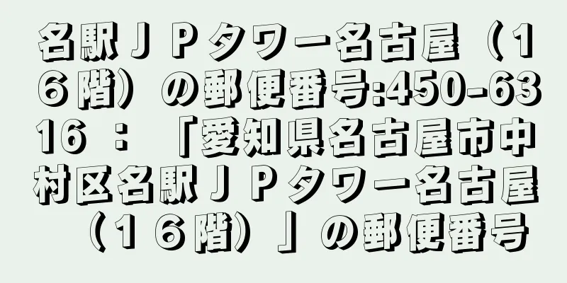 名駅ＪＰタワー名古屋（１６階）の郵便番号:450-6316 ： 「愛知県名古屋市中村区名駅ＪＰタワー名古屋（１６階）」の郵便番号