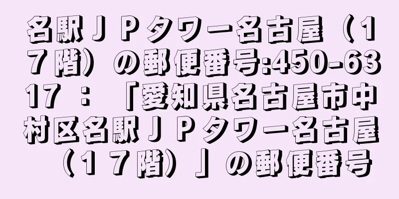 名駅ＪＰタワー名古屋（１７階）の郵便番号:450-6317 ： 「愛知県名古屋市中村区名駅ＪＰタワー名古屋（１７階）」の郵便番号