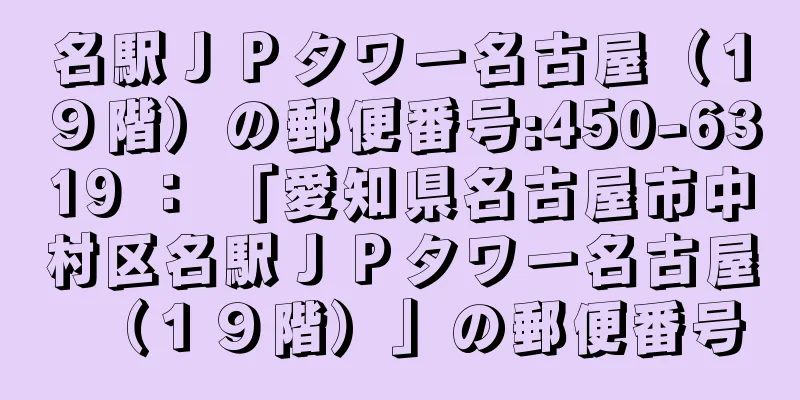 名駅ＪＰタワー名古屋（１９階）の郵便番号:450-6319 ： 「愛知県名古屋市中村区名駅ＪＰタワー名古屋（１９階）」の郵便番号