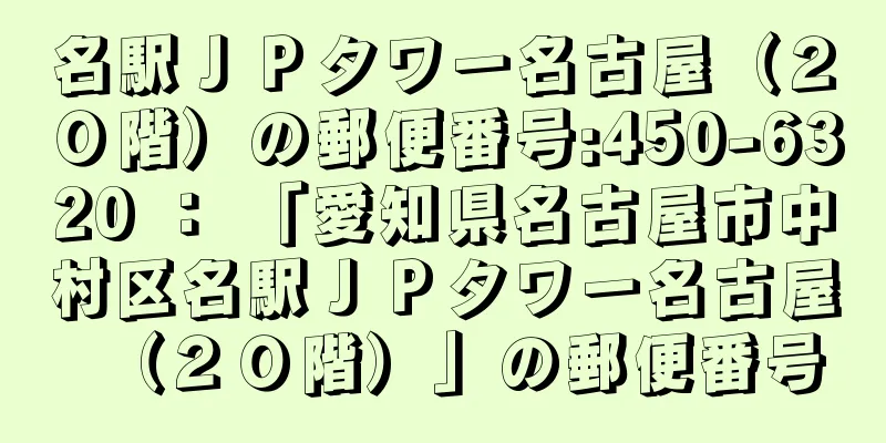 名駅ＪＰタワー名古屋（２０階）の郵便番号:450-6320 ： 「愛知県名古屋市中村区名駅ＪＰタワー名古屋（２０階）」の郵便番号