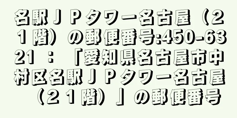 名駅ＪＰタワー名古屋（２１階）の郵便番号:450-6321 ： 「愛知県名古屋市中村区名駅ＪＰタワー名古屋（２１階）」の郵便番号