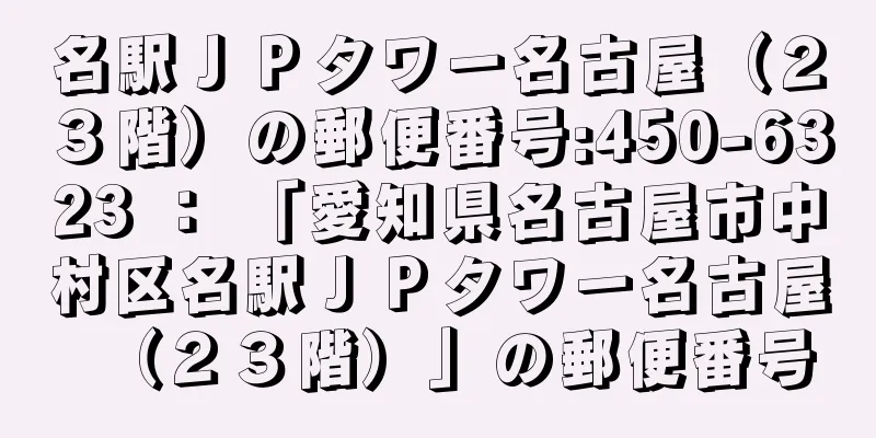 名駅ＪＰタワー名古屋（２３階）の郵便番号:450-6323 ： 「愛知県名古屋市中村区名駅ＪＰタワー名古屋（２３階）」の郵便番号