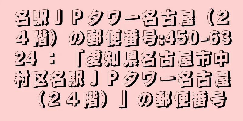 名駅ＪＰタワー名古屋（２４階）の郵便番号:450-6324 ： 「愛知県名古屋市中村区名駅ＪＰタワー名古屋（２４階）」の郵便番号