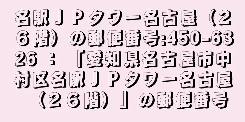 名駅ＪＰタワー名古屋（２６階）の郵便番号:450-6326 ： 「愛知県名古屋市中村区名駅ＪＰタワー名古屋（２６階）」の郵便番号