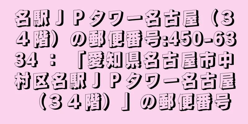 名駅ＪＰタワー名古屋（３４階）の郵便番号:450-6334 ： 「愛知県名古屋市中村区名駅ＪＰタワー名古屋（３４階）」の郵便番号