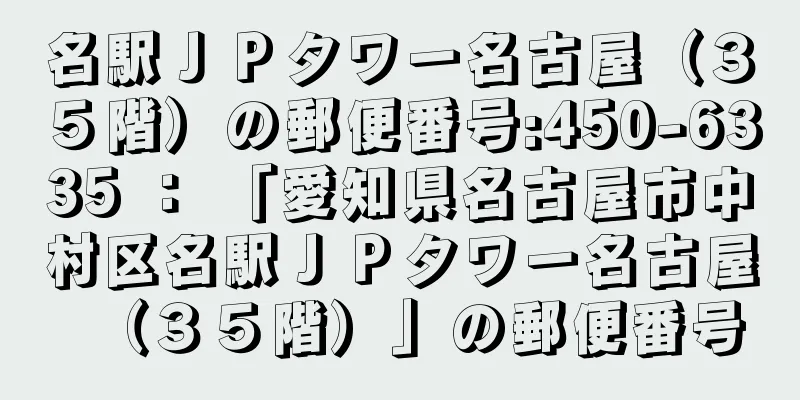 名駅ＪＰタワー名古屋（３５階）の郵便番号:450-6335 ： 「愛知県名古屋市中村区名駅ＪＰタワー名古屋（３５階）」の郵便番号