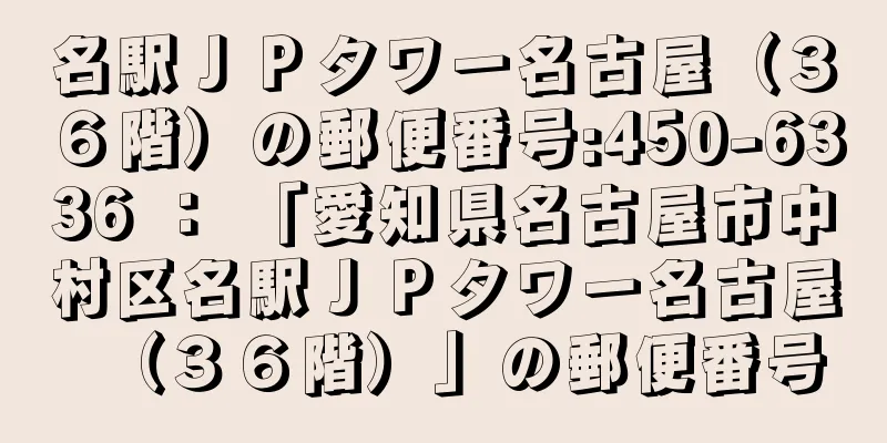 名駅ＪＰタワー名古屋（３６階）の郵便番号:450-6336 ： 「愛知県名古屋市中村区名駅ＪＰタワー名古屋（３６階）」の郵便番号