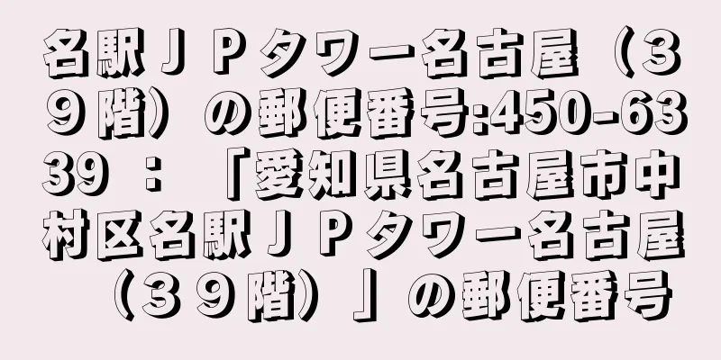 名駅ＪＰタワー名古屋（３９階）の郵便番号:450-6339 ： 「愛知県名古屋市中村区名駅ＪＰタワー名古屋（３９階）」の郵便番号