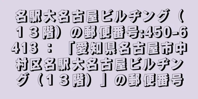 名駅大名古屋ビルヂング（１３階）の郵便番号:450-6413 ： 「愛知県名古屋市中村区名駅大名古屋ビルヂング（１３階）」の郵便番号