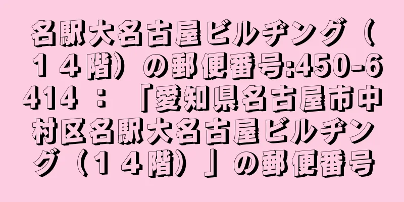名駅大名古屋ビルヂング（１４階）の郵便番号:450-6414 ： 「愛知県名古屋市中村区名駅大名古屋ビルヂング（１４階）」の郵便番号