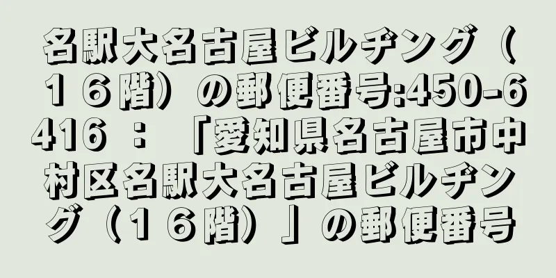 名駅大名古屋ビルヂング（１６階）の郵便番号:450-6416 ： 「愛知県名古屋市中村区名駅大名古屋ビルヂング（１６階）」の郵便番号