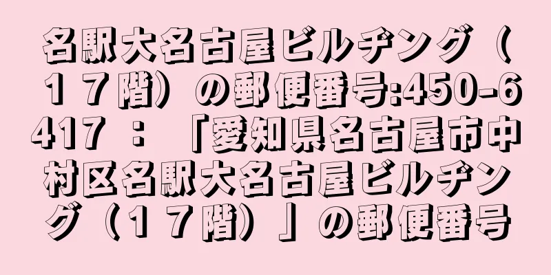 名駅大名古屋ビルヂング（１７階）の郵便番号:450-6417 ： 「愛知県名古屋市中村区名駅大名古屋ビルヂング（１７階）」の郵便番号