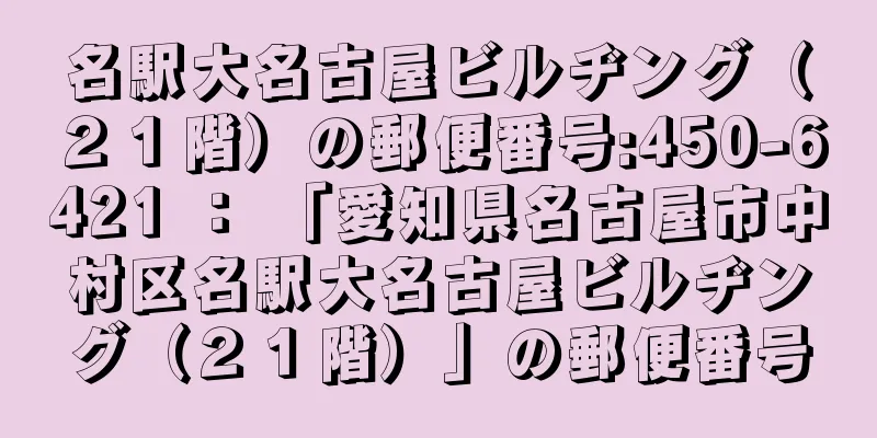 名駅大名古屋ビルヂング（２１階）の郵便番号:450-6421 ： 「愛知県名古屋市中村区名駅大名古屋ビルヂング（２１階）」の郵便番号