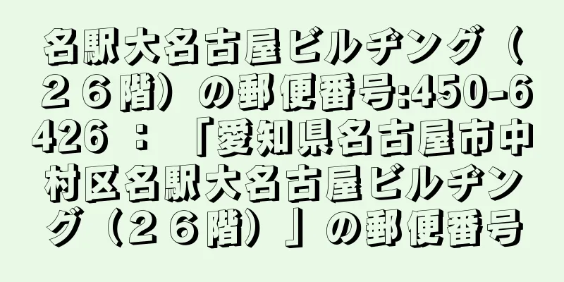 名駅大名古屋ビルヂング（２６階）の郵便番号:450-6426 ： 「愛知県名古屋市中村区名駅大名古屋ビルヂング（２６階）」の郵便番号