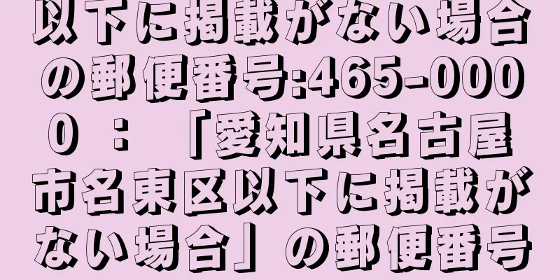 以下に掲載がない場合の郵便番号:465-0000 ： 「愛知県名古屋市名東区以下に掲載がない場合」の郵便番号