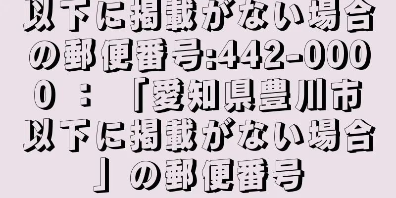 以下に掲載がない場合の郵便番号:442-0000 ： 「愛知県豊川市以下に掲載がない場合」の郵便番号