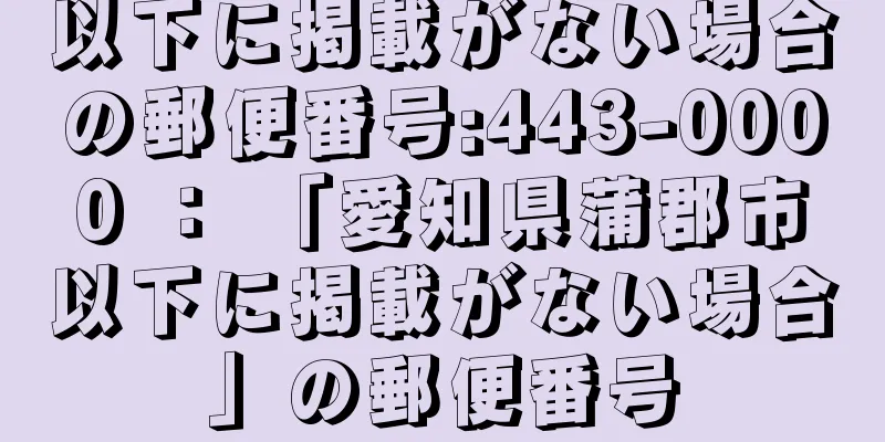 以下に掲載がない場合の郵便番号:443-0000 ： 「愛知県蒲郡市以下に掲載がない場合」の郵便番号