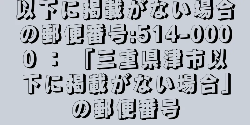 以下に掲載がない場合の郵便番号:514-0000 ： 「三重県津市以下に掲載がない場合」の郵便番号