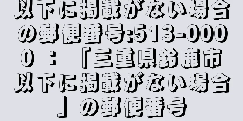 以下に掲載がない場合の郵便番号:513-0000 ： 「三重県鈴鹿市以下に掲載がない場合」の郵便番号