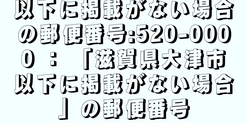 以下に掲載がない場合の郵便番号:520-0000 ： 「滋賀県大津市以下に掲載がない場合」の郵便番号