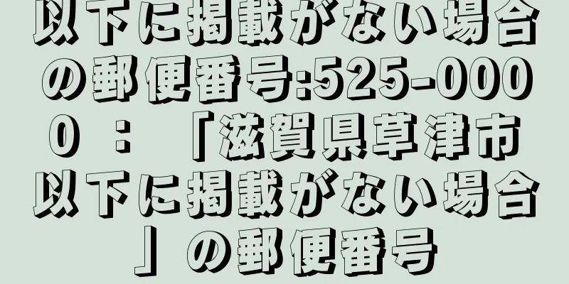 以下に掲載がない場合の郵便番号:525-0000 ： 「滋賀県草津市以下に掲載がない場合」の郵便番号