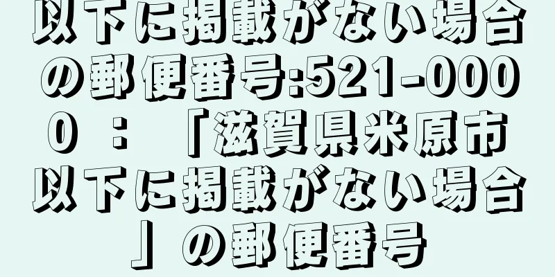 以下に掲載がない場合の郵便番号:521-0000 ： 「滋賀県米原市以下に掲載がない場合」の郵便番号